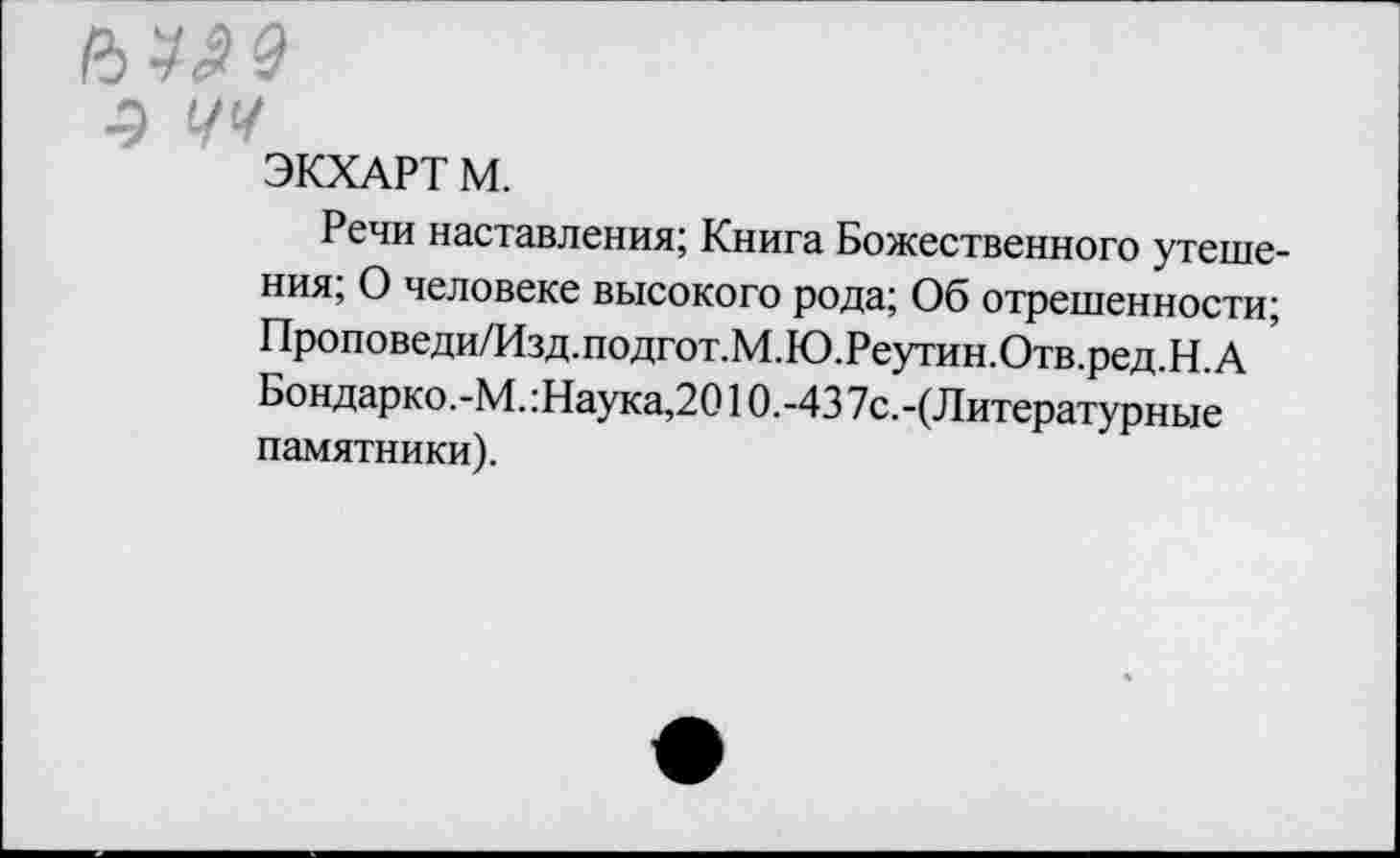 ﻿ЭКХАРТ М.
Речи наставления; Книга Божественного утешения; О человеке высокого рода; Об отрешенности; Проповеди/Изд.подгот.М.Ю.Реутин.Отв.ред.Н.А Бондарко.-М.:Наука,2010.-43 7с.-(Литературные памятники).